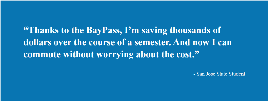 Thanks to the BayPass, I'm saving thousands of dollars over the course of a semester. And now I can commute without worrying about costs. -San Jose State Student