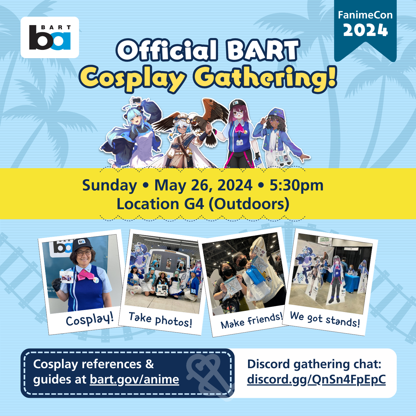 There is an Official BART Cosplay Gathering on Sunday, May 26, 2024, 5:30pm at gathering location G4. Gathering location G4 is outdoors, in the main plaza facing San Carlos Street, near the Marriott hotel side. Come for cosplay (depicted as a photo of a Mira cosplayer holding up her badge), make friends (depicted as a photo of two people holding up BART gear together), and take photos (depicted as a group cosplay photo!) We will also bring our life size stands (depicted as a photo of our FanimeCon 2023 table.) Discord gathering chat server is QnSn4FpEpC (case sensitive.) Cosplay references & guides at bart.gov/anime. There is also a cosplay discount on May 24-27, 2024 for in-person purchases at the BART FanimeCon table. Get 15% off your entire purchase for coming in cosplay of the BART mascots. Get 5% your entire purchase for coming in cosplay of other transit mascots or fictional railway crew. Cosplayer must be present. Full text at bart.gov/anime.