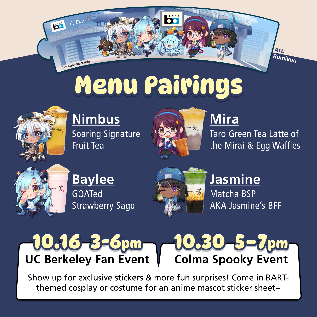 Cupsleeve with art by Rumikuu. Menu Pairings for this collaboration: 1. Nimbus' Soaring Signature Fruit Tea. 2. Baylee's GOATed Strawberry Sago. 3. Mira Taro Green Tea Latte of the Mirai & Egg Waffles. 4. Matcha Brown Sugar Pearl (BSP) AKA Jasmine’s BFF. There are two events: 1. Fan event on October 16, 3-6pm at UC Berkeley YiFang. 2. Spooky event on October 30, 5-7pm at Colma YiFang. Show up for exclusive stickers & more fun surprises! Come in BART-themed cosplay or costume for an anime mascot sticker sheet~