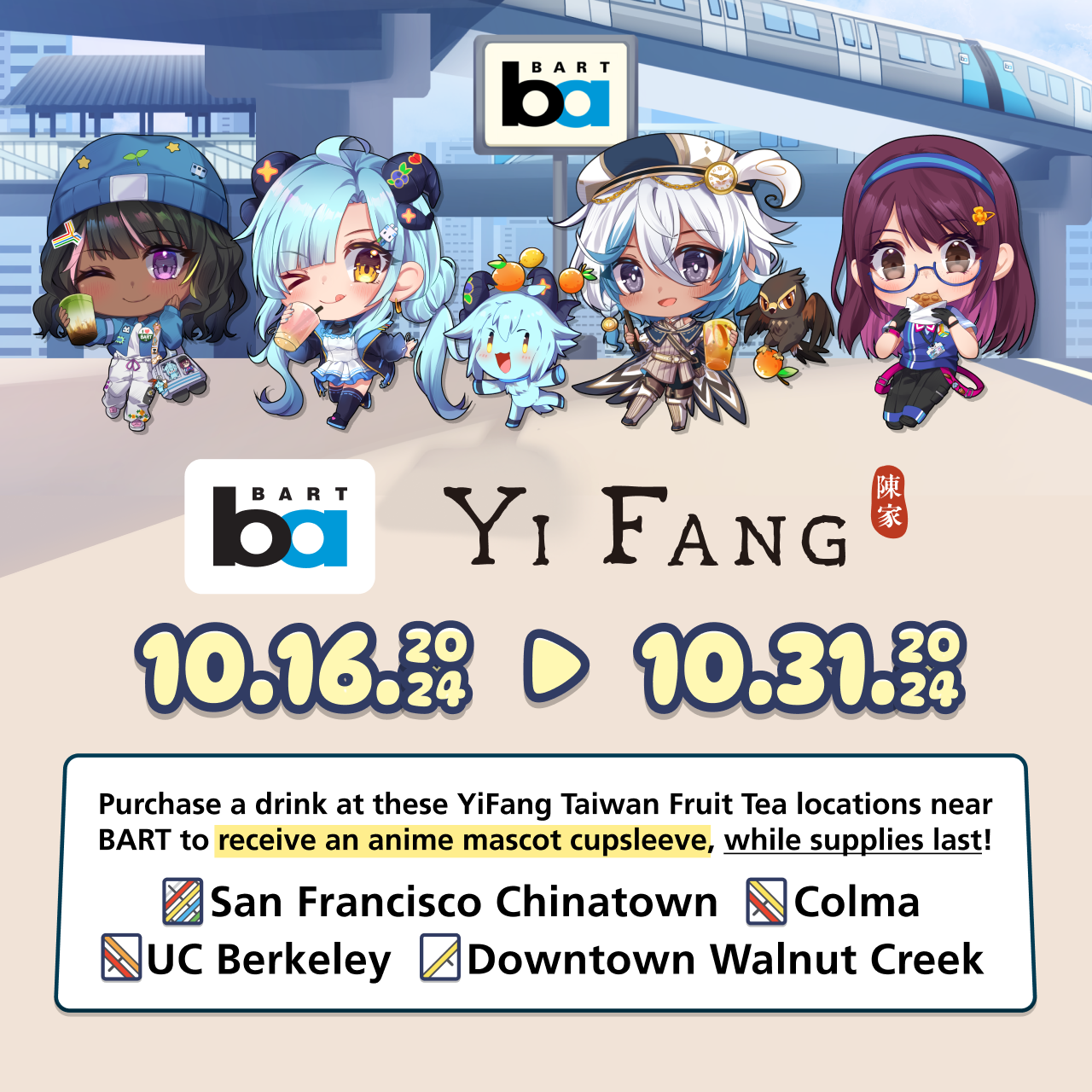 BART x YiFang collaboration. October 16 2024 to October 31 2024. Header photo features an illustration of the 4 BART anime mascots enjoying special drinks. Purchase a drink at these YiFang Taiwan Fruit Tea locations near BART to receive an anime mascot cupsleeve, while supplies last: San Francisco Chinatown, Colma, UC Berkeley, Downtown Walnut Creek.