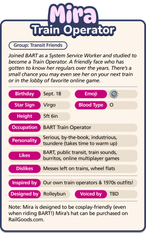 Mira, Train Operator. Joined BART as a System Service Worker and studied to become a Train Operator. A friendly face who has gotten to know her regulars over the years. Height: 5ft 6in. Occupation: BART Train Operator. Personality: Serious, by-the-book, industrious, tsundere (takes time to warm up). Likes: BART, public transit, train sounds, burritos, online multiplayer games. Dislikes: Messes left on trains. Designed by: Rolleybun.