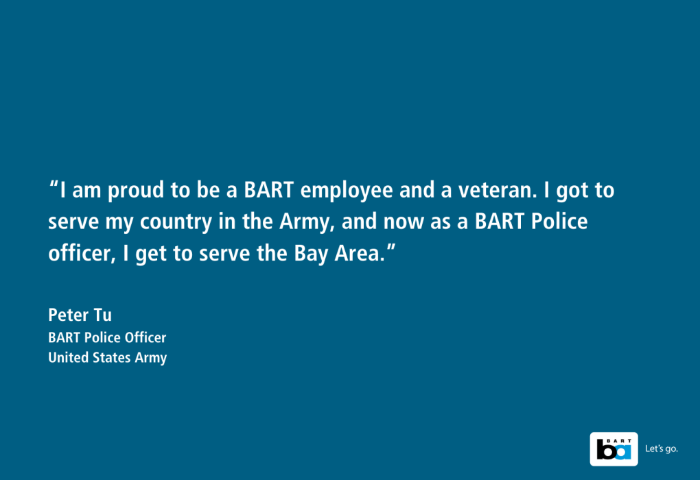 Text on a plain background reading, "I am proud to be a BART employee and a veteran. I got to serve my country in the Army, and now as a BART Police officer, I get to serve the Bay Area." - Peter Tu, BART Police Officer, United States Army. The BART logo is displayed in the lower right corner.